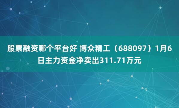 股票融资哪个平台好 博众精工（688097）1月6日主力资金净卖出311.71万元