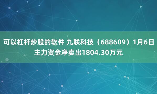 可以杠杆炒股的软件 九联科技（688609）1月6日主力资金净卖出1804.30万元