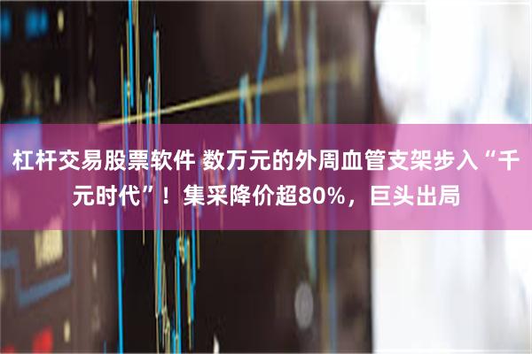 杠杆交易股票软件 数万元的外周血管支架步入“千元时代”！集采降价超80%，巨头出局