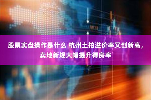 股票实盘操作是什么 杭州土拍溢价率又创新高，卖地新规大幅提升得房率