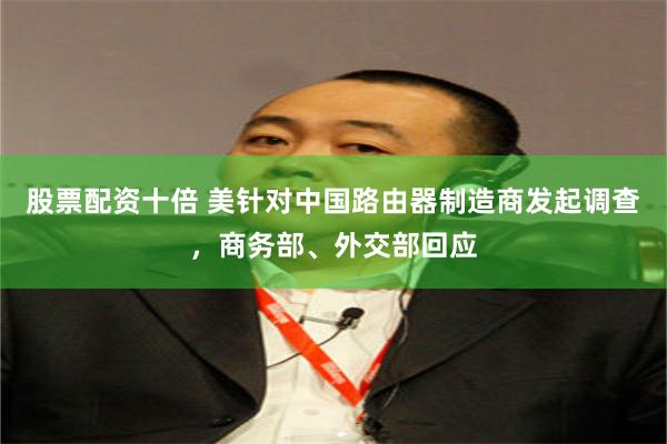 股票配资十倍 美针对中国路由器制造商发起调查，商务部、外交部回应