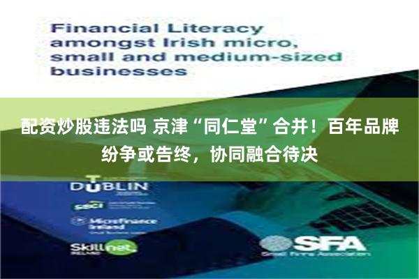 配资炒股违法吗 京津“同仁堂”合并！百年品牌纷争或告终，协同融合待决