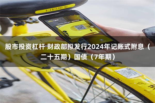 股市投资杠杆 财政部拟发行2024年记账式附息（二十五期）国债（7年期）