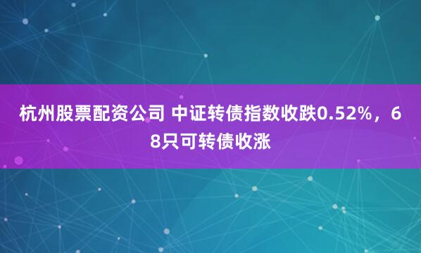 杭州股票配资公司 中证转债指数收跌0.52%，68只可转债收涨