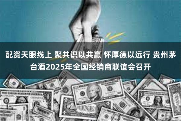 配资天眼线上 聚共识以共赢 怀厚德以远行 贵州茅台酒2025年全国经销商联谊会召开