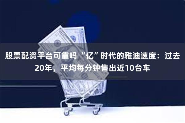 股票配资平台可靠吗 “亿”时代的雅迪速度：过去20年，平均每分钟售出近10台车