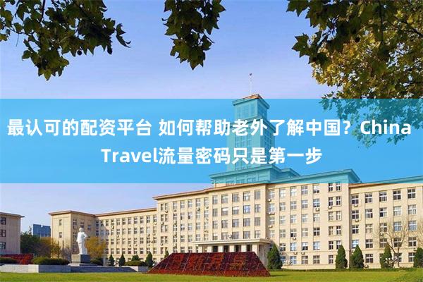 最认可的配资平台 如何帮助老外了解中国？China Travel流量密码只是第一步