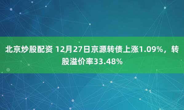 北京炒股配资 12月27日京源转债上涨1.09%，转股溢价率33.48%