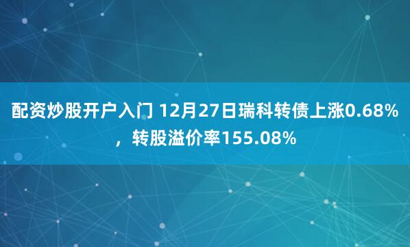 配资炒股开户入门 12月27日瑞科转债上涨0.68%，转股溢价率155.08%