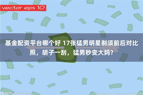 基金配资平台哪个好 17张猛男明星剃须前后对比照，胡子一刮，猛男秒变大妈？