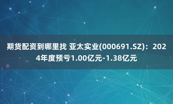 期货配资到哪里找 亚太实业(000691.SZ)：2024年度预亏1.00亿元-1.38亿元