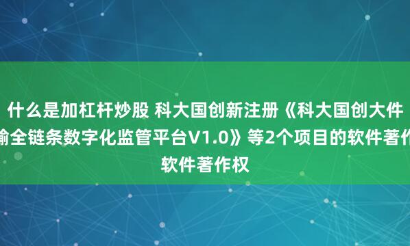 什么是加杠杆炒股 科大国创新注册《科大国创大件运输全链条数字化监管平台V1.0》等2个项目的软件著作权