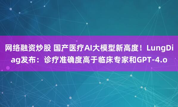 网络融资炒股 国产医疗AI大模型新高度！LungDiag发布：诊疗准确度高于临床专家和GPT-4.o