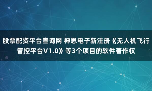 股票配资平台查询网 神思电子新注册《无人机飞行管控平台V1.0》等3个项目的软件著作权