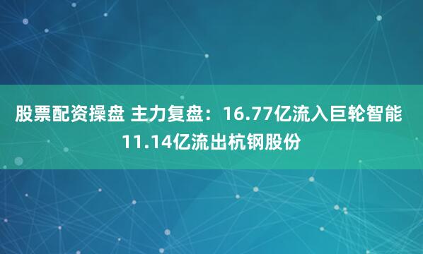 股票配资操盘 主力复盘：16.77亿流入巨轮智能 11.14亿流出杭钢股份