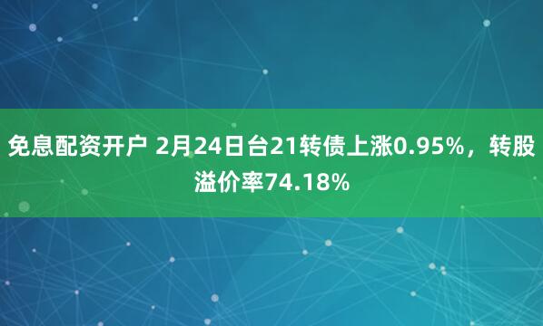 免息配资开户 2月24日台21转债上涨0.95%，转股溢价率74.18%