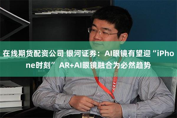 在线期货配资公司 银河证券：AI眼镜有望迎“iPhone时刻” AR+AI眼镜融合为必然趋势