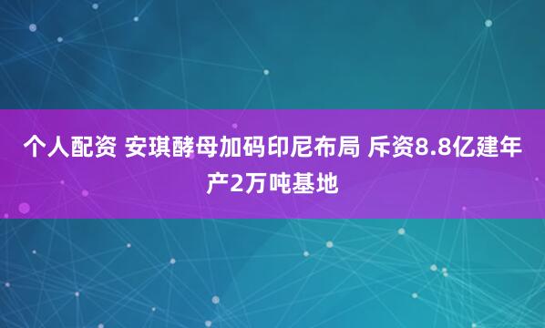 个人配资 安琪酵母加码印尼布局 斥资8.8亿建年产2万吨基地