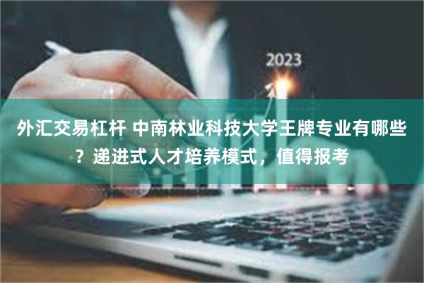 外汇交易杠杆 中南林业科技大学王牌专业有哪些？递进式人才培养模式，值得报考