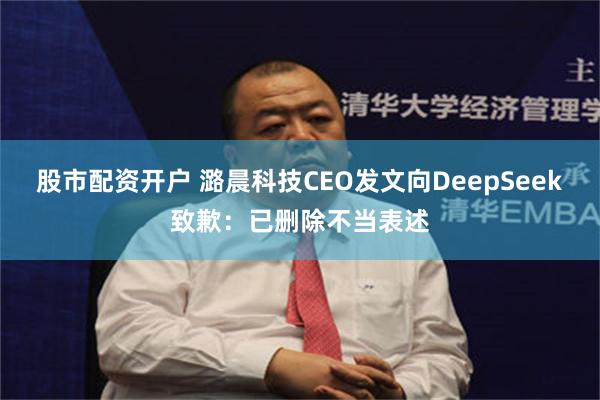 股市配资开户 潞晨科技CEO发文向DeepSeek致歉：已删除不当表述