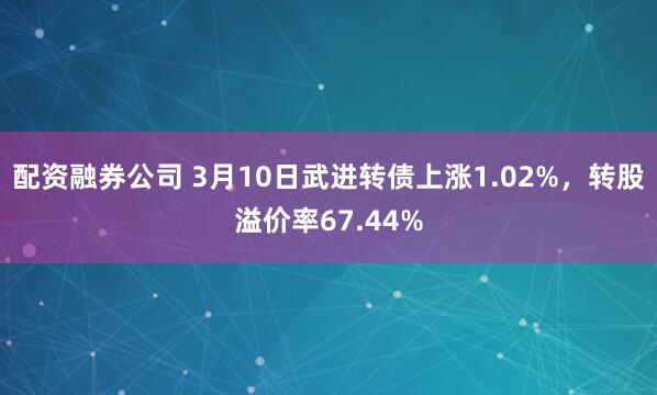 配资融券公司 3月10日武进转债上涨1.02%，转股溢价率67.44%