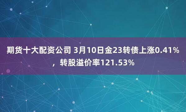 期货十大配资公司 3月10日金23转债上涨0.41%，转股溢价率121.53%