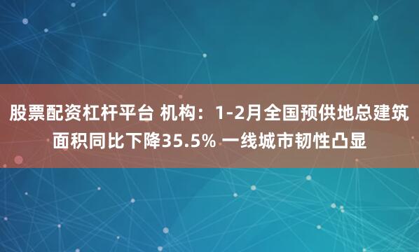 股票配资杠杆平台 机构：1-2月全国预供地总建筑面积同比下降35.5% 一线城市韧性凸显