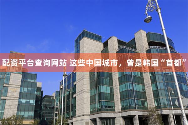 配资平台查询网站 这些中国城市，曾是韩国“首都”