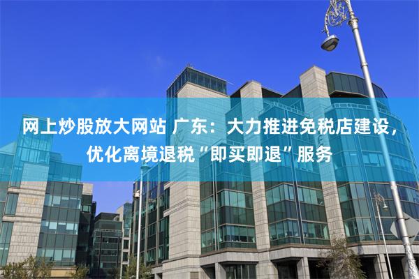 网上炒股放大网站 广东：大力推进免税店建设，优化离境退税“即买即退”服务