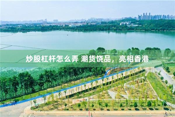 炒股杠杆怎么弄 潮货饶品，亮相香港