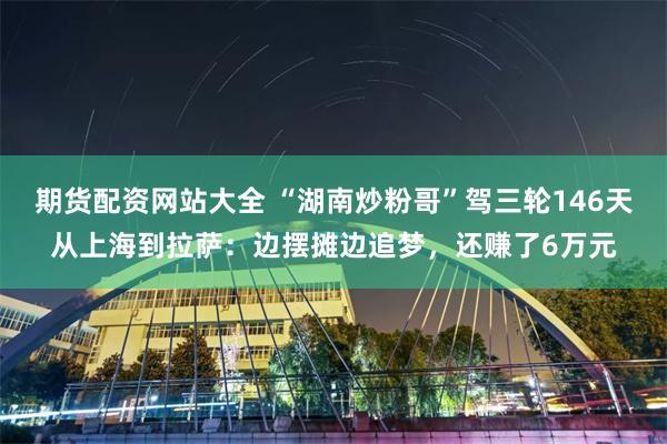 期货配资网站大全 “湖南炒粉哥”驾三轮146天从上海到拉萨：边摆摊边追梦，还赚了6万元