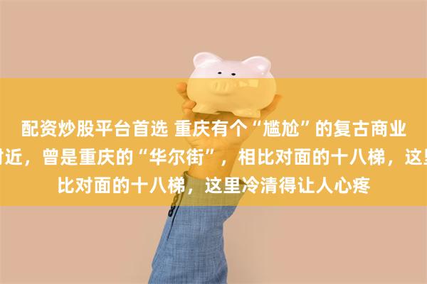 配资炒股平台首选 重庆有个“尴尬”的复古商业区，就在解放碑附近，曾是重庆的“华尔街”，相比对面的十八梯，这里冷清得让人心疼