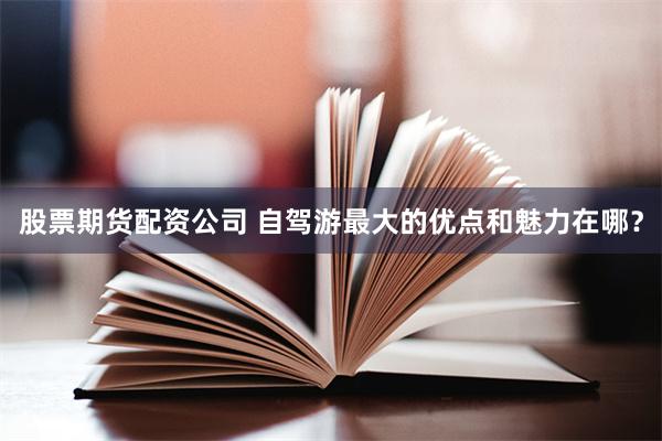 股票期货配资公司 自驾游最大的优点和魅力在哪？