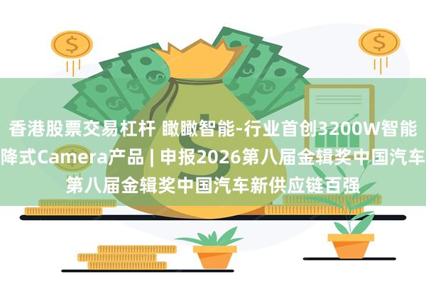 香港股票交易杠杆 瞰瞰智能-行业首创3200W智能座舱高像素升降式Camera产品 | 申报2026第八届金辑奖中国汽车新供应链百强