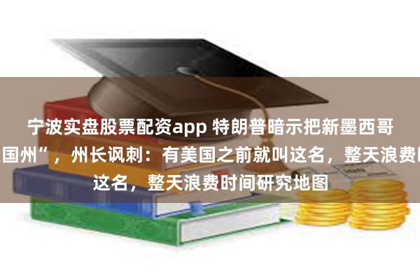 宁波实盘股票配资app 特朗普暗示把新墨西哥州改为“新美国州”，州长讽刺：有美国之前就叫这名，整天浪费时间研究地图
