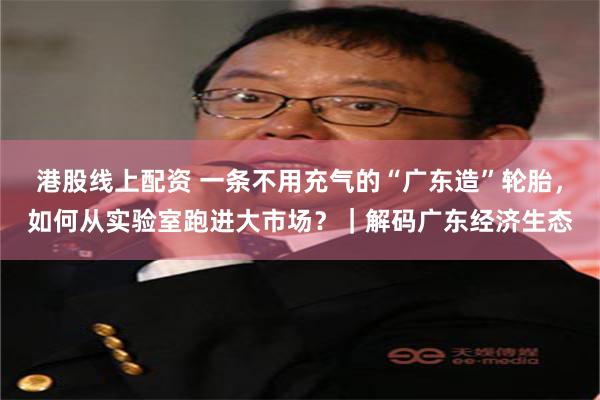 港股线上配资 一条不用充气的“广东造”轮胎，如何从实验室跑进大市场？｜解码广东经济生态